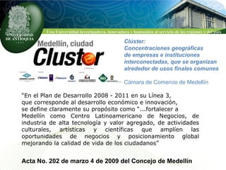 Clúster: Concentraciones geográficas  de empresas e instituciones  interconectadas, que se organizan alrededor de usos finales comunes Cámara de Comercio de Medellín “ En el Plan de Desarrollo 2008 - 2011 en su Línea 3,  que corresponde al desarrollo económico e innovación,  se define claramente su propósito como “...fortalecer a  Medellín como Centro Latinoamericano de Negocios, de industria de alta tecnología y valor agregado, de actividades culturales, artísticas y científicas que amplíen las oportunidades de negocios y posicionamiento global mejorando la calidad de vida de los ciudadanos” Acta No. 202 de marzo 4 de 2009 del Concejo de Medellín  