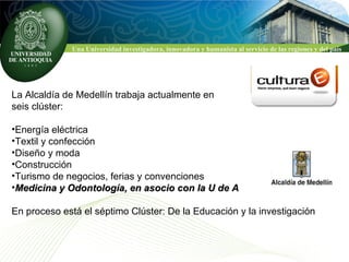 La Alcaldía de Medellín trabaja actualmente en  seis clúster: Energía eléctrica Textil y confección  Diseño y moda Construcción Turismo de negocios, ferias y convenciones Medicina y Odontología, en asocio con la U de A En proceso está el séptimo Clúster: De la Educación y la investigación 