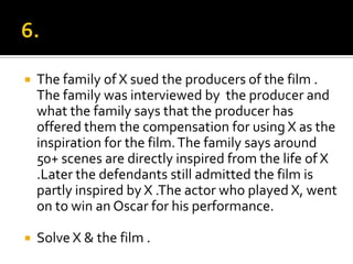 6.The family of X sued the producers of the film . The family was interviewed by  the producer and what the family says that the producer has offered them the compensation for using X as the inspiration for the film. The family says around 50+ scenes are directly inspired from the life of X .Later the defendants still admitted the film is partly inspired by X .The actor who played X, went on to win an Oscar for his performance.Solve X & the film .