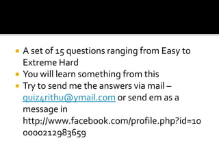 A set of 15 questions ranging from Easy to Extreme HardYou will learn something from this Try to send me the answers via mail – quiz4rithu@ymail.com or send em as a message in http://www.facebook.com/profile.php?id=100000212983659