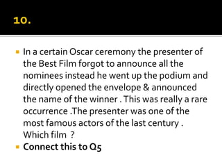 10.In a certain Oscar ceremony the presenter of the Best Film forgot to announce all the nominees instead he went up the podium and directly opened the envelope & announced the name of the winner . This was really a rare occurrence .The presenter was one of the most famous actors of the last century . Which film  ?Connect this to Q5