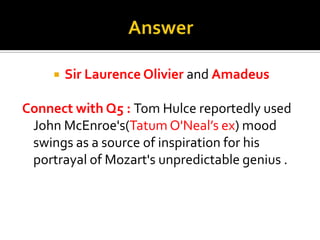 AnswerSir Laurence Olivier and Amadeus Connect with Q5 : Tom Hulce reportedly used John McEnroe's(Tatum O'Neal’s ex) mood swings as a source of inspiration for his portrayal of Mozart's unpredictable genius .