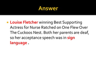 AnswerLouise Fletcher winning Best Supporting Actress for Nurse Ratched on One Flew Over The Cuckoos Nest. Both her parents are deaf, so her acceptance speech was in sign language .