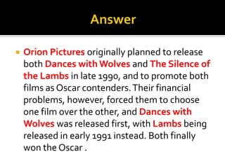 AnswerOrion Pictures originally planned to release both Dances with Wolves and The Silence of the Lambs in late 1990, and to promote both films as Oscar contenders. Their financial problems, however, forced them to choose one film over the other, and Dances with Wolves was released first, with Lambs being released in early 1991 instead. Both finally won the Oscar .