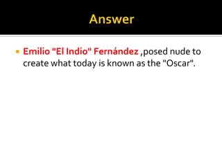 AnswerEmilio "El Indio" Fernández,posed nude to create what today is known as the "Oscar".