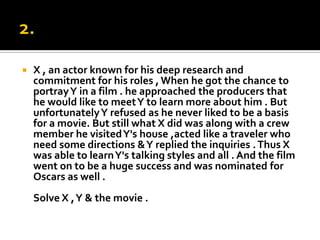 2.X , an actor known for his deep research and commitment for his roles , When he got the chance to portray Y in a film . he approached the producers that he would like to meet Y to learn more about him . But unfortunately Y refused as he never liked to be a basis for a movie. But still what X did was along with a crew member he visited Y's house ,acted like a traveler who need some directions & Y replied the inquiries . Thus X was able to learn Y's talking styles and all . And the film went on to be a huge success and was nominated for Oscars as well .Solve X , Y & the movie . 