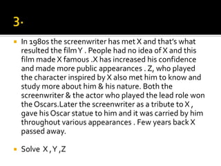 3.In 1980s the screenwriter has met X and that’s what resulted the film Y . People had no idea of X and this film made X famous .X has increased his confidence and made more public appearances . Z, who played the character inspired by X also met him to know and study more about him & his nature. Both the screenwriter & the actor who played the lead role won the Oscars.Later the screenwriter as a tribute to X , gave his Oscar statue to him and it was carried by him throughout various appearances . Few years back X passed away. Solve  X , Y ,Z