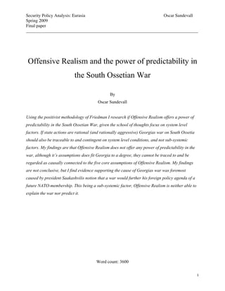 Security Policy Analysis: Eurasia                             Oscar Sundevall
Spring 2009
Final paper
______________________________________________________________________________




 Offensive Realism and the power of predictability in
                            the South Ossetian War

                                                By
                                         Oscar Sundevall


Using the positivist methodology of Friedman I research if Offensive Realism offers a power of
predictability in the South Ossetian War, given the school of thoughts focus on system level
factors. If state actions are rational (and rationally aggressive) Georgias war on South Ossetia
should also be traceable to and contingent on system level conditions, and not sub-systemic
factors. My findings are that Offensive Realism does not offer any power of predictability in the
war, although it’s assumptions does fit Georgia to a degree, they cannot be traced to and be
regarded as causally connected to the five core assumptions of Offensive Realism. My findings
are not conclusive, but I find evidence supporting the cause of Georgias war was foremost
caused by president Saakashvilis notion that a war would further his foreign policy agenda of a
future NATO-membership. This being a sub-systemic factor, Offensive Realism is neither able to
explain the war nor predict it.




                                        Word count: 3600


                                                                                                    1
 