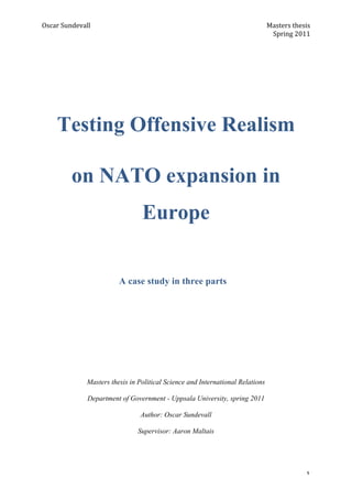 Oscar	
  Sundevall	
                              	
                                 Masters	
  thesis	
  
	
                                                	
                                  Spring	
  2011	
  
	
  




       Testing Offensive Realism

             on NATO expansion in
                                      Europe


                              A case study in three parts
	
  
	
  
	
  
	
  
	
  
	
  
	
  
	
  
	
  
	
  
	
  
                   Masters thesis in Political Science and International Relations

                    Department of Government - Uppsala University, spring 2011

                                     Author: Oscar Sundevall

                                     Supervisor: Aaron Maltais
	
  
	
  


	
                                                                                                     1	
  
 