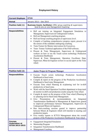 Employment History
Current Employer ICTUS
Period January 2013 – Dec 2015
Position held (1) Business Coach, facilitator: Offer group coaching @ supervisory
level & one on one Management Coaching.
Responsibilities • Roll out training on Integrated Engagement Simulation to
Management, Supervisors & Underground workers.
• Roll out Management coaching program.
• Roll out Group coaching program at supervisory level.
• Compile a Coaching comprehensive progress report, present it to
the seniors of the candidate undergoing coaching.
• Train-Trainer for Mentor intervention for Executives.
• Train- Trainer Technical application of the PAD software.
• Present & Train Management, Supervisors & Underground
workers on how to use the Touch screen technology Production
Acceleration Dashboard.
• Present & Train Management, Operation Excellence Dept,
Supervisor, Miner & Engineer on how to use & report on the Time
wheel.
Position held (2) Junior Project & Program Manager
Responsibilities • Execute Touch screen technology Production Acceleration
Dashboard at Sasol mine.
• Compile & report on the progress of the Production Acceleration
Dashboard to Sasol mine Management.
• Execute Time wheel Planning & re-planning tool for in-shift
productivity at Sasol mine.
• Work with the Sasol Operation Excellent department to keep track
& monitor in-shift coal production results using the Time wheel.
• Compile & report on the progress of the Time wheel (Planning &
re- planning tool to Sasol mine Management.
• Give Presentations & recommendations on Integrated
Transformation Dashboard to Management & Supervisors geared
to improved performance between Management, Supervisors &
Underground Miners & Engineers.
• Run mini-coaching sessions geared to improve partnership
between Miners & Engineers which will translate to meeting coal
production targets.
• Give weekly reports to ICTUS Management about the overall
projects of the Production Acceleration Dashboard & Time wheel.
Courses
Undertaken at
ICTUS 2013-2015
• Engagement Integrated Simulation
• Mentorship Program
• Integration Transformation Dashboard
• Management Coaching
 