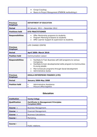• Group Coaching
• Basics in Project Management (PMBOK methodology)
Previous
Employer
DEPARTMENT OF EDUCATION
Period 04 January 2011 – December 2012
Positions held ETD PRACTITIONER
Responsibilities • Offer Mentorship programs to students.
• Program Planning & lessons to students
• Offer Learner Support & supervision to students.
Previous
Employer
LIFE CHANGE CENTRE
Period April 2009- March 2010
Position held Communication Liaison
Responsibilities • Facilitate & Train Business soft skill programs to various
Companies.
• Facilitate & train developmental skills program to Communities
& young people.
• Plan & Execute programs through Social development
• Administrative duties
Previous
Employer
KHULA ENTERPRISE FINANCE (LTD)
Period January 2006-May 2008
Position held • Administrative Assistance
• Procure office logistics
Education
Institution Varsity College.
Qualification Certificate in Management Principles
Completed (2003)
Course – Business Management.
Course – Financial Management.
Course – Business Calculations.
Course - Marketing.
Course -
Public relations.
 