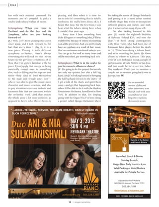 14 | oregon symphony
{ }Q & A
For an extended
version of this and
other interviews, scan
this QR code with your
smartphone or visit
http://orsymphony.
skiesamerica.com.
has with such minimal personnel. It’s
economic and it’s powerful. It packs a
soulful and cultural wallop all in one.
InSymphony: When you come to
Portland and do the Sax and the
Symphony, what are you looking
forward to?
JC: Well, [I’ve] been playing this piece
since 2002, and I look forward to the
fact that every time I play it, it is a
new piece. Playing it with different
symphony orchestras, there’s always
something that will stick out that I never
heard in the previous renditions of it.
Now that I’ve gotten familiar with the
piece, I [can] apply that energy on being
metrically correct over to something
else, such as filling out the soprano and
tenor—they kind of lend themselves
to the male and female roles now—
where I am able to give the music more
character and more structure, and also
to pay attention to certain melodic and
harmonic bits that are contained within
the orchestra itself. And that makes
the whole piece a lot more cohesive, as
opposed to here’s what the orchestra is
playing, and then when it is time for
me to solo it’s something that is totally
irrelevant. It’s really been about, okay, I
heard that now. For the first time, I can
hear what the tuba is doing here, when
I couldn’t five years ago.
Every time I hear something from
Duke Ellington or something [else], I’ll hear
it differently because of where my listening
is at,at the given time.And,you pretty much
have an epiphany as a result of that: music
that has continuous nutritional value to you.
You can go to that well so many times and
still be nourished, put something back in it.
InSymphony: What is in the works for
you for concerts, albums or shows?
JC: I’m going to do this project that entails
not only my quintet, but also a full big
band. And,I’m looking forward to bringing
the full big-band version to the states—if
I get a hold of the charts and spirit them
away—and get that happening back here,
where I’d be able to do it with the Harlem
Renaissance Orchestra, based here in New
York. In addition to that, I’m keeping
going with the Organ Trio. I’ve been doing
a project called Django Unchained, where
I’m taking the music of Django Reinhardt
and putting it in a more urban context
with the Organ Trio, where we incorporate
different grooves and meters and stuff,
give it a more urban swag, if you will.
I’m also looking forward to this
year. [It] marks the eightieth birthday
of Rahsaan Roland Kirk, and over the
years I’ve been doing participations
with Steve Turre, who had been one of
Rahsaan’s later players before his death
in ’77. We’ve been doing a tribute band,
and we’re recording the Spirits Up Above
album in tribute to Rahsaan. This year,
we’re at least looking at doing a couple of
performances at Café Stritch in San Jose,
and that would be for a jazz fest, Labor
Day weekend. That’s just to mention a
couple, not to mention going back over to
Europe, too.
Duo ANI & NIA
SULKHANISHVILI
MAY 3, 2015
SUN 4 PM
NEWMARK THEATRE
Mozart, Dvorák, Lutoslawski,
Brahms, Mendelssohn, Corea
and Ravel
“...ABSOLUTE EQUAL FERVOR, THE SAME BREATH, RARELY HEARD IN
SUCH PERFECTION.” – Münchner Merkur
portlandpiano.org 503.228.1388
 