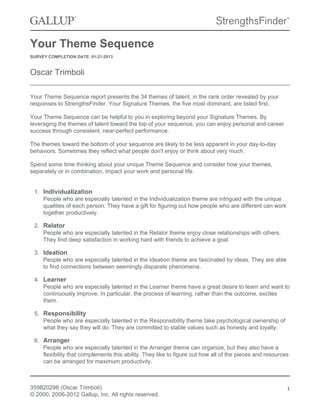 Your Theme Sequence 
SURVEY COMPLETION DATE: 01-21-2013 
Oscar Trimboli 
Your Theme Sequence report presents the 34 themes of talent, in the rank order revealed by your 
responses to StrengthsFinder. Your Signature Themes, the five most dominant, are listed first. 
Your Theme Sequence can be helpful to you in exploring beyond your Signature Themes. By 
leveraging the themes of talent toward the top of your sequence, you can enjoy personal and career 
success through consistent, near-perfect performance. 
The themes toward the bottom of your sequence are likely to be less apparent in your day-to-day 
behaviors. Sometimes they reflect what people don't enjoy or think about very much. 
Spend some time thinking about your unique Theme Sequence and consider how your themes, 
separately or in combination, impact your work and personal life. 
1. Individualization 
People who are especially talented in the Individualization theme are intrigued with the unique 
qualities of each person. They have a gift for figuring out how people who are different can work 
together productively. 
2. Relator 
People who are especially talented in the Relator theme enjoy close relationships with others. 
They find deep satisfaction in working hard with friends to achieve a goal. 
3. Ideation 
People who are especially talented in the Ideation theme are fascinated by ideas. They are able 
to find connections between seemingly disparate phenomena. 
4. Learner 
People who are especially talented in the Learner theme have a great desire to learn and want to 
continuously improve. In particular, the process of learning, rather than the outcome, excites 
them. 
5. Responsibility 
People who are especially talented in the Responsibility theme take psychological ownership of 
what they say they will do. They are committed to stable values such as honesty and loyalty. 
6. Arranger 
People who are especially talented in the Arranger theme can organize, but they also have a 
flexibility that complements this ability. They like to figure out how all of the pieces and resources 
can be arranged for maximum productivity. 
359820298 (Oscar Trimboli) 
© 2000, 2006-2012 Gallup, Inc. All rights reserved. 
1 
 