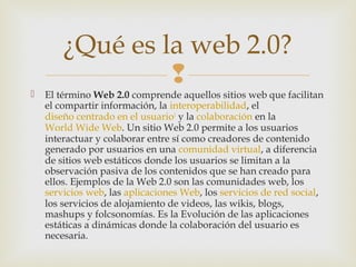 
 El término Web 2.0 comprende aquellos sitios web que facilitan
el compartir información, la interoperabilidad, el
diseño centrado en el usuario1
y la colaboración en la
World Wide Web. Un sitio Web 2.0 permite a los usuarios
interactuar y colaborar entre sí como creadores de contenido
generado por usuarios en una comunidad virtual, a diferencia
de sitios web estáticos donde los usuarios se limitan a la
observación pasiva de los contenidos que se han creado para
ellos. Ejemplos de la Web 2.0 son las comunidades web, los
servicios web, las aplicaciones Web, los servicios de red social,
los servicios de alojamiento de videos, las wikis, blogs,
mashups y folcsonomías. Es la Evolución de las aplicaciones
estáticas a dinámicas donde la colaboración del usuario es
necesaria.
¿Qué es la web 2.0?
 