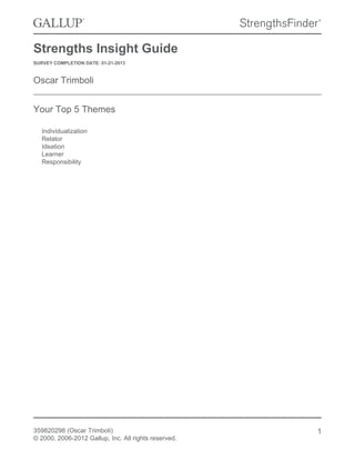 Strengths Insight Guide
SURVEY COMPLETION DATE: 01-21-2013

Oscar Trimboli
Your Top 5 Themes
Individualization
Relator
Ideation
Learner
Responsibility

359820298 (Oscar Trimboli)
© 2000, 2006-2012 Gallup, Inc. All rights reserved.

1

 