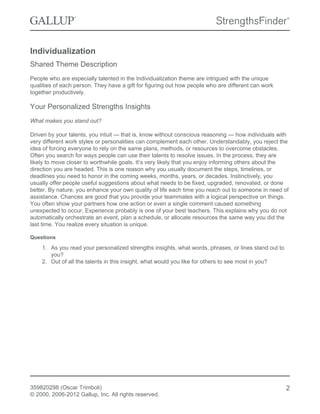 Individualization
Shared Theme Description
People who are especially talented in the Individualization theme are intrigued with the unique
qualities of each person. They have a gift for figuring out how people who are different can work
together productively.

Your Personalized Strengths Insights
What makes you stand out?
Driven by your talents, you intuit — that is, know without conscious reasoning — how individuals with
very different work styles or personalities can complement each other. Understandably, you reject the
idea of forcing everyone to rely on the same plans, methods, or resources to overcome obstacles.
Often you search for ways people can use their talents to resolve issues. In the process, they are
likely to move closer to worthwhile goals. It’s very likely that you enjoy informing others about the
direction you are headed. This is one reason why you usually document the steps, timelines, or
deadlines you need to honor in the coming weeks, months, years, or decades. Instinctively, you
usually offer people useful suggestions about what needs to be fixed, upgraded, renovated, or done
better. By nature, you enhance your own quality of life each time you reach out to someone in need of
assistance. Chances are good that you provide your teammates with a logical perspective on things.
You often show your partners how one action or even a single comment caused something
unexpected to occur. Experience probably is one of your best teachers. This explains why you do not
automatically orchestrate an event, plan a schedule, or allocate resources the same way you did the
last time. You realize every situation is unique.
Questions

1. As you read your personalized strengths insights, what words, phrases, or lines stand out to
you?
2. Out of all the talents in this insight, what would you like for others to see most in you?

359820298 (Oscar Trimboli)
© 2000, 2006-2012 Gallup, Inc. All rights reserved.

2

 