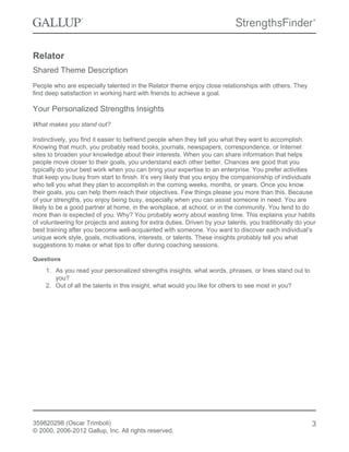 Relator
Shared Theme Description
People who are especially talented in the Relator theme enjoy close relationships with others. They
find deep satisfaction in working hard with friends to achieve a goal.

Your Personalized Strengths Insights
What makes you stand out?
Instinctively, you find it easier to befriend people when they tell you what they want to accomplish.
Knowing that much, you probably read books, journals, newspapers, correspondence, or Internet
sites to broaden your knowledge about their interests. When you can share information that helps
people move closer to their goals, you understand each other better. Chances are good that you
typically do your best work when you can bring your expertise to an enterprise. You prefer activities
that keep you busy from start to finish. It’s very likely that you enjoy the companionship of individuals
who tell you what they plan to accomplish in the coming weeks, months, or years. Once you know
their goals, you can help them reach their objectives. Few things please you more than this. Because
of your strengths, you enjoy being busy, especially when you can assist someone in need. You are
likely to be a good partner at home, in the workplace, at school, or in the community. You tend to do
more than is expected of you. Why? You probably worry about wasting time. This explains your habits
of volunteering for projects and asking for extra duties. Driven by your talents, you traditionally do your
best training after you become well-acquainted with someone. You want to discover each individual’s
unique work style, goals, motivations, interests, or talents. These insights probably tell you what
suggestions to make or what tips to offer during coaching sessions.
Questions

1. As you read your personalized strengths insights, what words, phrases, or lines stand out to
you?
2. Out of all the talents in this insight, what would you like for others to see most in you?

359820298 (Oscar Trimboli)
© 2000, 2006-2012 Gallup, Inc. All rights reserved.

3

 