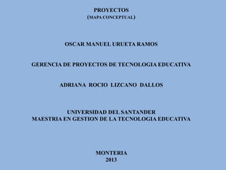 PROYECTOS
(MAPA CONCEPTUAL)
OSCAR MANUEL URUETA RAMOS
GERENCIA DE PROYECTOS DE TECNOLOGIA EDUCATIVA
ADRIANA ROCIO LIZCANO DALLOS
UNIVERSIDAD DEL SANTANDER
MAESTRIA EN GESTION DE LA TECNOLOGIA EDUCATIVA
MONTERIA
2013
 