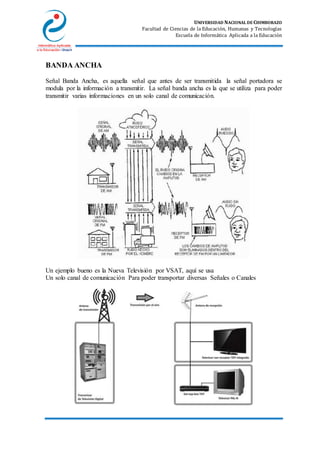 UNIVERSIDAD NACIONAL DE CHIMBORAZO
Facultad de Ciencias de la Educación, Humanas y Tecnologías
Escuela de Informática Aplicada a la Educación
BANDA ANCHA
Señal Banda Ancha, es aquella señal que antes de ser transmitida la señal portadora se
modula por la información a transmitir. La señal banda ancha es la que se utiliza para poder
transmitir varias informaciones en un solo canal de comunicación.
Un ejemplo bueno es la Nueva Televisión por VSAT, aquí se usa
Un solo canal de comunicación Para poder transportar diversas Señales o Canales
 