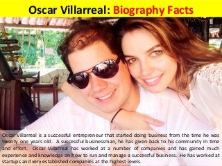 Oscar Villarreal: Biography Facts
Oscar Villarreal is a successful entrepreneur that started doing business from the time he was
twenty one years old. A successful businessman, he has given back to his community in time
and effort. Oscar Villarreal has worked at a number of companies and has gained much
experience and knowledge on how to run and manage a successful business. He has worked at
startups and very established companies at the highest levels.
 