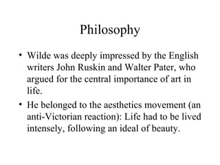 Philosophy Wilde was deeply impressed by the English writers John Ruskin and Walter Pater, who argued for the central importance of art in life. He belonged to the aesthetics movement (an anti-Victorian reaction): Life had to be lived intensely, following an ideal of beauty. 