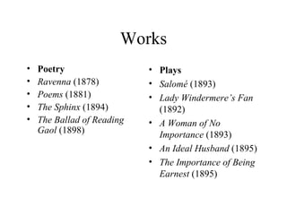 Works Poetry Ravenna  (1878)  Poems  (1881)  The Sphinx  (1894)  The   Ballad of Reading Gaol   (1898)  Prose The Canterville Ghost  (1887)  The Happy Prince and Other Stories  (1888, fairy tales)  [4]   The Decay Of Lying  (First published in 1889, republished in  Intentions  1891)  Lord  Arthur Savile's Crime and Other Stories  (1891)  (1891, critical dialogues and essays, comprising ,  The Decay of Lying ,  and )  The Picture of Dorian Gray  (1891, Wilde's only novel)  A  House of Pomegranates  (1891, fairy tales)  The Soul of Man under Socialism  (First published in the  Pall Mall Gazette , 1891, first book publication 1904)  Phrases and Philosophies for the  Use  of the Young  (First published in the Oxford student magazine  The Chameleon , December, 1894)  De Profundis  (1905)  (published in incomplete form 1905 and completed form in 1908)  The Letters of  Oscar  Wilde  (1960) Re-released in 2000, with letters uncovered since 1960, and new, detailed, footnotes by Merlin Holland.  Teleny or The  Reverse  of the Medal  (Paris, 1893) has been attributed to Wilde, but was more likely a combined effort by a several of Wilde's friends, which he may have edited.  Plays Salomé  (1893)  Lady Windermere’s Fan  (1892)  A Woman of No Importance  (1893)  An Ideal Husband  (1895)  The Importance of Being Earnest  (1895) 