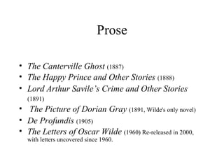 Prose The Canterville Ghost   (1887)   The Happy Prince and Other Stories   (1888)  Lord Arthur Savile’s Crime and Other Stories   (1891)   The Picture of Dorian Gray   (1891, Wilde's only novel)  De Profundis   (1905)   The Letters of Oscar Wilde   (1960) Re-released in 2000, with letters uncovered since 1960. 