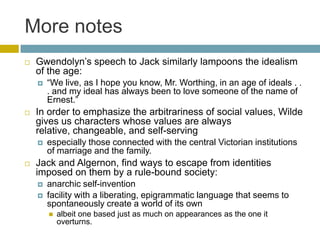 More notesGwendolyn’s speech to Jack similarly lampoons the idealism of the age: “We live, as I hope you know, Mr. Worthing, in an age of ideals . . . and my ideal has always been to love someone of the name of Ernest.” In order to emphasize the arbitrariness of social values, Wilde gives us characters whose values are always relative, changeable, and self-servingespecially those connected with the central Victorian institutions of marriage and the family. Jack and Algernon, find ways to escape from identities imposed on them by a rule-bound society:anarchic self-invention facility with a liberating, epigrammatic language that seems to spontaneously create a world of its own albeit one based just as much on appearances as the one it overturns. 