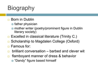 BiographyBorn in Dublinfather physicianmother writer (poetry/prominent figure in Dublin literary society)Excelled in classical literature (Trinity C.)Scholarship to Magdalen College (Oxford)Famous for:brilliant conversation – barbed and clever wit flamboyant manner of dress & behavior“Dandy” figure based himself
