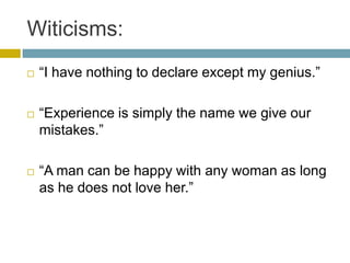Witicisms:“I have nothing to declare except my genius.”“Experience is simply the name we give our mistakes.”“A man can be happy with any woman as long as he does not love her.”
