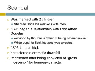 ScandalWas married with 2 childrenStill didn’t hide his relations with men1891 began a relationship with Lord Alfred DouglasAccused by the man’s father of being a homosexualWilde sued for libel, lost and was arrested.1895 famous trial, he suffered a dramatic downfall imprisoned after being convicted of "gross indecency" for homosexual acts.