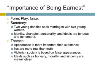 “Importance of Being Earnest”Form: Play; farce.Summary: Two young dandies seek marriages with two young women. Identity, character, personality, and ideals are tenuous and ephemeral.Themes: Appearance is more important than substancelies are more real than truthVictorian society is based on false appearances Ideals such as honesty, morality, and sincerity are meaningless.