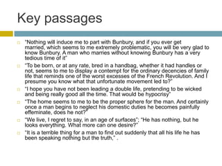Key passages“Nothing will induce me to part with Bunbury, and if you ever get married, which seems to me extremely problematic, you will be very glad to know Bunbury. A man who marries without knowing Bunbury has a very tedious time of it”“To be born, or at any rate, bred in a handbag, whether it had handles or not, seems to me to display a contempt for the ordinary decencies of family life that reminds one of the worst excesses of the French Revolution. And I presume you know what that unfortunate movement led to?”“I hope you have not been leading a double life, pretending to be wicked and being really good all the time. That would be hypocrisy”“The home seems to me to be the proper sphere for the man. And certainly once a man begins to neglect his domestic duties he becomes painfully effeminate, does he not?”“We live, I regret to say, in an age of surfaces”; “He has nothing, but he looks everything. What more can one desire?”“It is a terrible thing for a man to find out suddenly that all his life he has been speaking nothing but the truth,” . 