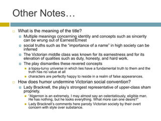 Other Notes…What is the meaning of the title?Multiple meanings concerning identity and concepts such as sincerity can be wrung out of Earnest/Ernest social truths such as the “importance of a name” in high society can be inferredThe Victorian middle class was known for its earnestness and for its elevation of qualities such as duty, honesty, and hard work. The play dismantles these revered conceptsa topsy-turvy universe in which lies have a fundamental truth to them and the truth has no value at allcharacters are perfectly happy to reside in a realm of false appearances. How does humor undermine Victorian social convention?Lady Bracknell, the play’s strongest representative of upper-class sham propriety. “Algernon is an extremely, I may almost say an ostentatiously, eligible man. He has nothing, but he looks everything. What more can one desire?” Lady Bracknell’s comments here parody Victorian society by their overt concern with style over substance.