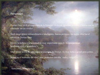 Personajes



Dorian Gray: es el protagonista de la historia. Un joven apuesto, sensible y bueno que se
convierte en un vividor .

Basil: es un pintor extraordinario e inteligente, buena persona y su mejor obra fue el
retrato de Dorian Gray.

Henry: la belleza y la juventud es muy importante para él. Es una persona
machista, cínica y vividora.

Sibyl: joven actriz de teatro que se enamora de Dorian. Es muy bella y gentil pero pobre.

James: es el hermano de Sibyl, muy protector con ella, rudo y vengativo.




 Sara Otero Mosquera 4ºC
 