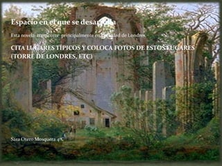 Espacio en el que se desarrolla
Esta novela transcurre principalmente en la ciudad de Londres.

CITA LUGARES TÍPICOS Y COLOCA FOTOS DE ESTOS LUGARES
(TORRE DE LONDRES, ETC)




Sara Otero Mosquera 4ºC
 