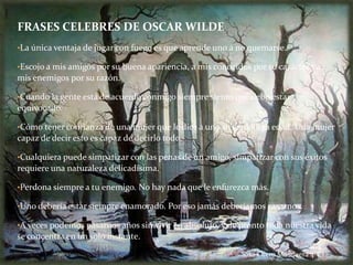 FRASES CELEBRES DE OSCAR WILDE
•La única ventaja de jugar con fuego es que aprende uno a no quemarse.

•Escojo a mis amigos por su buena apariencia, a mis conocidos por su carácter y a
mis enemigos por su razón.

•Cuando la gente está de acuerdo conmigo siempre siento que debo estar
equivocado.

•Cómo tener confianza de una mujer que le dice a uno su verdadera edad. Una mujer
capaz de decir esto es capaz de decirlo todo.

•Cualquiera puede simpatizar con las penas de un amigo, simpatizar con sus éxitos
requiere una naturaleza delicadísima.

•Perdona siempre a tu enemigo. No hay nada que le enfurezca más.

•Uno debería estar siempre enamorado. Por eso jamás deberíamos casarnos.

•A veces podemos pasarnos años sin vivir en absoluto, y de pronto toda nuestra vida
se concentra en un solo instante.
                                                           Sara Otero Mosquera 4ºC
 