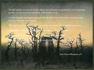 •Escribí cuando no conocía la vida. Ahora que entiendo su significado, ya no tengo que
escribir. La vida no puede escribirse; solo puede vivirse.

•A veces la gente se pregunta bajo qué tipo de gobierno viviría mejor el artista, y solo
hay una respuesta : en ninguno.

•Pues aquel que vive más de una vida más de una muerte tiene también que morir.

•Que hablen de uno es espantoso. Pero hay algo peor: que no hablen.

•Experiencia es el nombre que cada uno da a sus propios errores.

•¿Qué es un cínico? Una persona que conoce el precio de todo y el valor de nada.




                                                             Sara Otero Mosquera 4ºC
 