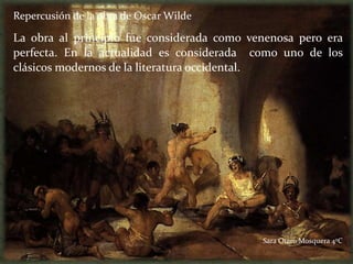 Repercusión de la obra de Oscar Wilde

La obra al principio fue considerada como venenosa pero era
perfecta. En la actualidad es considerada como uno de los
clásicos modernos de la literatura occidental.




                                            Sara Otero Mosquera 4ºC
 