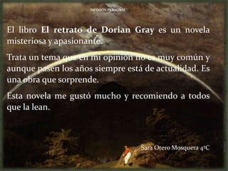 OPINIÓN PERSONAL




El libro El retrato de Dorian Gray es un novela
misteriosa y apasionante.
Trata un tema que en mi opinión no es muy común y
aunque pasen los años siempre está de actualidad. Es
una obra que sorprende.
Esta novela me gustó mucho y recomiendo a todos
que la lean.



                                        Sara Otero Mosquera 4ºC
 