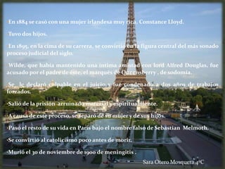 •En 1884 se casó con una mujer irlandesa muy rica, Constance Lloyd.

•Tuvo dos hijos.

•En 1895, en la cima de su carrera, se convirtió en la figura central del más sonado
proceso judicial del siglo.

•Wilde, que había mantenido una íntima amistad con lord Alfred Douglas, fue
acusado por el padre de éste, el marqués de Queensberry , de sodomía.

•Se  le declaró culpable en el juicio y fue condenado a dos años de trabajos
forzados.

•Salió de la prisión arruinado material y espiritualmente.

•A causa de este proceso, se separó de su mujer y de sus hijos.

•Pasó el resto de su vida en París bajo el nombre falso de Sebastian Melmoth.

•Se convirtió al catolicismo poco antes de morir.

•Murió el 30 de noviembre de 1900 de meningitis .

                                                      Sara Otero Mosquera 4ºC
 