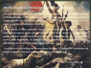 PRINCIPALES ACONTECIMIENTOS HISTÓRICOS
•La economía esta marcada, ante todo, por la revolución industrial que se inicia
a finales del siglo XVIII. Surgen las grandes industrias y crece el proletariado. La
consolidación del capitalismo industrial resume la estructura económica de la
época y explica las tensiones sociales.

•En lo social, la vieja sociedad estamental es sustituida por una sociedad de
clases. Es la riqueza la que otorga los derechos: a mayor poder económico mayor
poder político. La nobleza es desplazada por la burguesía, que se convierte en la
nueva clase dominante. El proletariado irá cobrando conciencia de su fuerza,
canalizada por las diversas doctrinas socialistas.

•La política es fiel reflejo de las tensiones sociales. La burguesía consolidará su
poder. Podemos destacar el desarrollo de los nacionalismos.



                                                        Sara Otero Mosquera 4ºC
 