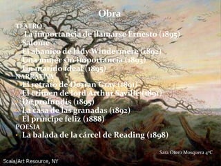 Obra
TEATRO
• La importancia de llamarse Ernesto (1895)
• Salomé
• El abanico de lady Windermere (1892)
• Una mujer sin importancia (1893)
• Un marido ideal (1895)
NARRATIVA
• El retrato de Dorian Gray (1891)
• El crimen de lord Arthur Saville (1891)
• De profundis (1895)
• La casa de las granadas (1892)
• El príncipe feliz (1888)
POESIA
• La balada de la cárcel de Reading (1898)

                                     Sara Otero Mosquera 4ºC
 