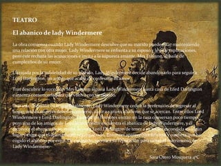 TEATRO

El abanico de lady Windermere
La obra comienza cuando Lady Windermere descubre que su marido puede estar manteniendo
una relación con otra mujer. Lady Windermere se enfrenta a su esposo y le pide explicaciones,
pero éste rechaza las acusaciones e invita a la supuesta amante, Mrs Erlynne, al baile de
cumpleaños de su mujer.

Ultrajada por la infidelidad de su marido, Lady Windermere decide abandonarlo para seguir a
Lord Darlington, un amigo que acaba de confesarle su amor.

Tras descubrir lo sucedido, Mrs Erlynne sigue a Lady Windermere hasta casa de Lord Darlington
e intenta convencerla para que vuelva con su marido.

Tras una discusión en la que finalmente, Lady Windermere cede a la pretensión de regresar al
hogar, ambas mujeres deben esconderse, al oír a varios caballeros que se acercan. Entre ellos Lord
Windermere y Lord Darlington. Cuando los hombres entran en la casa conversan poco tiempo,
pero uno de los amigos de Lord Windermere encuentra el abanico de lady Windermere, y él
reconoce el abanico de su mujer, acusa a Lord Darlington de tener a su mujer escondida en algún
lugar y exige que el apartamento sea registrado. Entonces aparece Mrs Erlynne y confiesa que ha
cogido el abanico por error. De ese modo, sacrifica su reputación para salvar el matrimonio de
Lady Windermere.

                                                                      Sara Otero Mosquera 4ºC
 