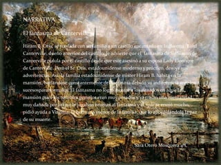 NARRATIVA

El fantasma de Canterville

Hiram B. Otis, se traslada con su familia a un castillo encantado en Inglaterra. Lord
Canterville, dueño anterior del castillo, le advierte que el fantasma de Sir Simon de
Canterville pulula por el castillo desde que este asesinó a su esposa Lady Eleonore
de Canterville. Pero el Sr. Otis, estadounidense moderno y práctico, desoye sus
advertencias. Así, la familia estadounidense de mister Hiram B. habita en la
mansión, burlándose constantemente del fantasma debido su indiferencia ante los
sucesosparanormales. El fantasma no logró asustar a los situados en aquella
mansión pues los terribles gemelos eran muy pesados y ya traían una mentalidad
muy dañada por lo que le jugaban bromas al fantasma y él, que se enojó mucho,
pidió ayuda a Virginia, la hermana menor de la familia, que lo apoyó dándole la paz
de su muerte.




                                                      Sara Otero Mosquera 4ºC
 