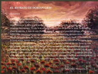 EL RETRATO DE DORIAN GRAY

Resumen

Basil realiza un retrato de Dorian Gray. El retrato es considerado una obra maestra y se
lo regala. Basil, Dorian y Henry se hacen buenos amigos. Henry le hace ver a Dorian la
importancia de la belleza y la juventud. Dorian se enamora de una joven actriz y le
propone matrimonio. Un día la ve actuar y se da cuenta de que no la ama, la abandona
y esta se suicida. A raíz de esto Dorian observa, que con el paso del tiempo, el retrato
sufre todos sus excesos y envejece mientras que el se mantiene siempre joven. Dorian
llevaba una vida llena de vicios y culpa de su desgracia a Basil y lo mata. El hermano de
la joven actriz quiere matar a Dorian por que lo culpa del suicidio de su hermana, pero
este muere accidentalmente. Después de todo lo sucedido Dorian decide llevar su vida
por el buen camino. Mira el retrato que tenía escondido, con la esperanza de que este
mejorara su aspecto, pero esto no fue así. Dorian se enfada y con el cuchillo con el que
mató al pintor destruye también su obra. Los criados oyeron un grito y cuando entraron
en la habitación vieron el retrato de su amo lleno de juventud y belleza, mientras que en
el suelo se encontraba el cuerpo arrugado, viejo y sin vida de Dorian Gray.



                                                           Sara Otero Mosquera 4ºC
 