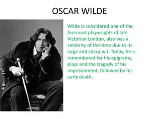 OSCAR WILDE
   Wilde is considered one of the
   foremost playwrights of late
   Victorian London, also was a
   celebrity of the time due to its
   large and sharp wit. Today, he is
   remembered for his epigrams,
   plays and the tragedy of his
   imprisonment, followed by his
   early death.
 