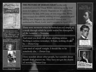 The Picture of Dorian Gray is the only
published novel by Oscar Wilde, appearing as the lead
story in Lippincott's Monthly Magazine on 20 June 1890,
printed as the July 1890 issue of this magazine. Wilde
later revised this edition, making several alterations, and
adding new chapters; the amended version was
published by Ward, Lock, and Company in April 1891.
There were moments when he looked on evil simply as
a mode through which he could realize his conception
of the beautiful. – Narration
And mind you don’t talk about anything serious.
Nothing is serious nowadays. At least, nothing should
be. – Dorian Gray
I am tired of myself tonight. I should like to be
somebody else. – Dorian Gray
I love scandals about other people, but scandals about
myself don’t interest me. They have not got the charm
of novelty. – Dorian Gray
 