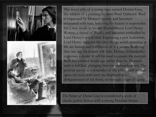 The novel tells of a young man named Dorian Gray,
the subject of a painting by artist Basil Hallward. Basil
is impressed by Dorian's beauty and becomes
infatuated with him, believing his beauty is responsible
for a new mode in his art. Dorian meets Lord Henry
Wotton, a friend of Basil's, and becomes enthralled by
Lord Henry's world view. Espousing a new hedonism,
Lord Henry suggests the only things worth pursuing in
life are beauty and fulfillment of the senses. Realizing
that one day his beauty will fade, Dorian (whimsically)
expresses a desire to sell his soul to ensure the portrait
Basil has painted would age rather than he. Dorian's
wish is fulfilled, plunging him into debauched acts. The
portrait serves as a reminder of the effect each act has
upon his soul, with each sin displayed as a
disfigurement of his form, or through a sign of aging.
The Picture of Dorian Gray is considered a work of
classic gothic fiction with a strong Faustian theme.
 