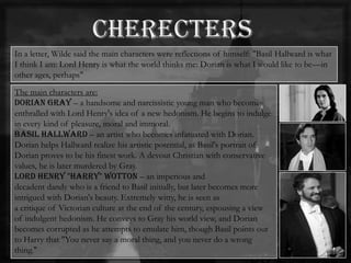 In a letter, Wilde said the main characters were reflections of himself: "Basil Hallward is what
I think I am: Lord Henry is what the world thinks me: Dorian is what I would like to be—in
other ages, perhaps"
The main characters are:
Dorian Gray – a handsome and narcissistic young man who becomes
enthralled with Lord Henry's idea of a new hedonism. He begins to indulge
in every kind of pleasure, moral and immoral.
Basil Hallward – an artist who becomes infatuated with Dorian.
Dorian helps Hallward realize his artistic potential, as Basil's portrait of
Dorian proves to be his finest work. A devout Christian with conservative
values, he is later murdered by Gray.
Lord Henry "Harry" Wotton – an imperious and
decadent dandy who is a friend to Basil initially, but later becomes more
intrigued with Dorian's beauty. Extremely witty, he is seen as
a critique of Victorian culture at the end of the century, espousing a view
of indulgent hedonism. He conveys to Gray his world view, and Dorian
becomes corrupted as he attempts to emulate him, though Basil points out
to Harry that "You never say a moral thing, and you never do a wrong
thing."
 